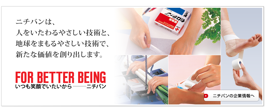 ニチバンは、人をいたわるやさしい技術と、地球をまもるやさしい技術で、新たな価値を創り出します。　ニチバン企業情報へ
