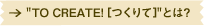 �gTO CREATE! [�����]�h�Ƃ́H