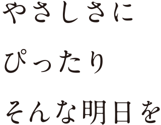 やさしさに、ぴったり。そんな明日を。