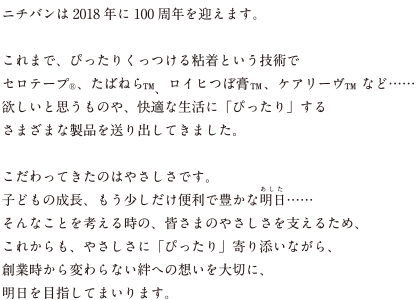 ニチバンは2018年に100周年を迎えます。 これまで、ぴったりくっつける粘着という技術でセロテープ®、たばねら™、ロイヒつぼ膏™、ケアリーヴ™ など…… 欲しいと思うものや、快適な生活に「ぴったり」するさまざまな製品を送り出してきました。 こだわってきたのはやさしさです。子どもの成長、もう少しだけ便利で豊かな明日（あした）…… そんなことを考える時の、皆さまのやさしさを支えるため、これからも、やさしさに「ぴったり」寄り添いながら、創業時から変わらない絆への想いを大切に、明日を目指してまいります。