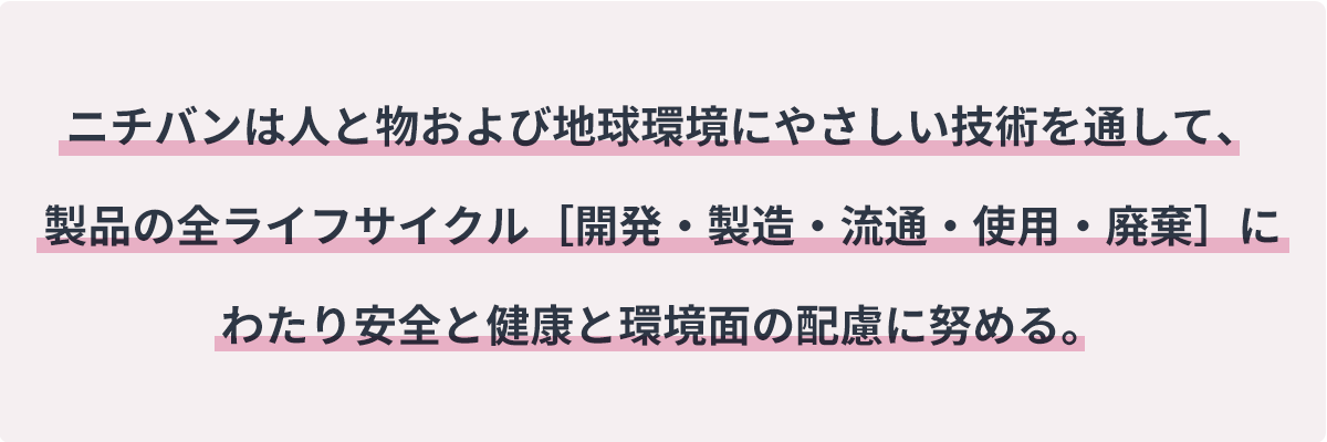 ニチバンは人と物および地球環境にやさしい技術を通して、製品の全ライフサイクル［開発・製造・流通・使用・廃棄］にわたり安全と健康と環境面の配慮に努める。