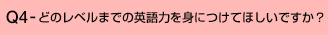 Q4-どのレベルまでの英語力を身につけてほしいですか?