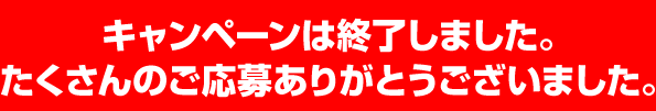 キャンペーンは終了しました。たくさんのご応募ありがとうございました。