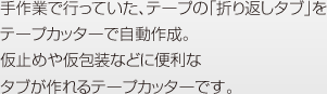 手作業で行っていた、テープの「折り返しタブ」をテープカッターで自動作成。仮止めや仮包装などに便利なタブが作れるテープカッターです。