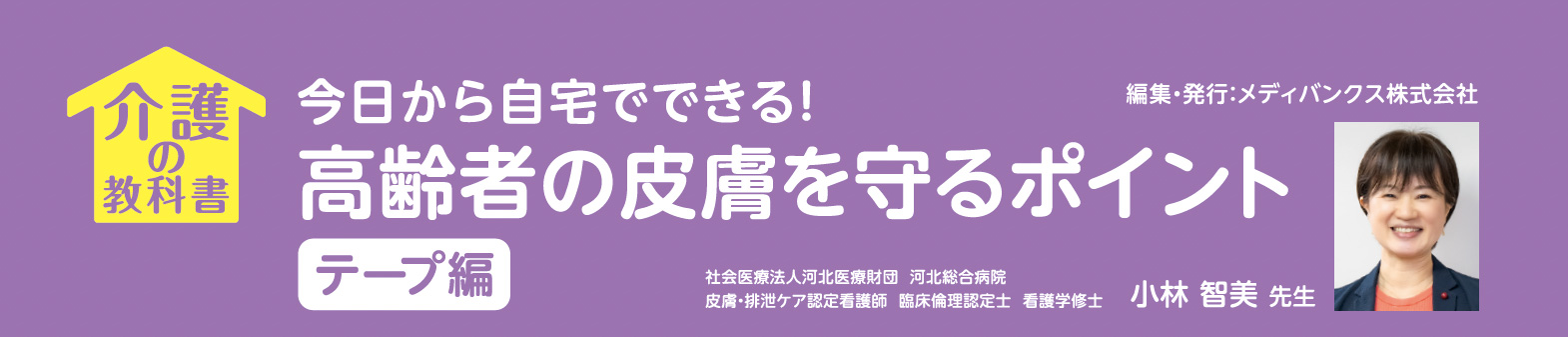今日から自宅でできる！
高齢者の皮膚を守るポイント

テープ編
社会医療法人河北医療財団 河北総合病院
皮膚・排泄ケア認定看護師 臨床倫理認定士 看護学修士小林 智美 先生
編集・発行：メディバンクス株式会社