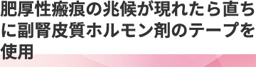 肥厚性瘢痕の兆候が現れたら直ちに副腎皮質ホルモン剤のテープを使用