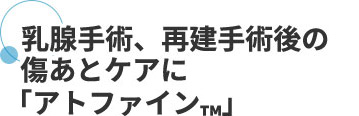 乳腺手術、再建手術後の傷あとケアに「アトファイン™」