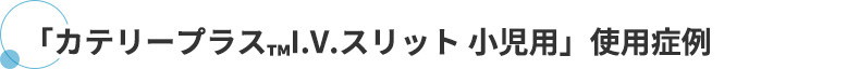 「カテリープラス™I.V.スリット 小児用」使用症例