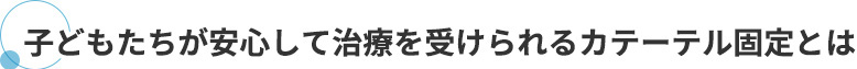 子どもたちが安心して治療を受けられるカテーテル固定とは