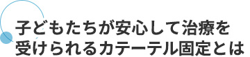 子どもたちが安心して治療を受けられるカテーテル固定とは