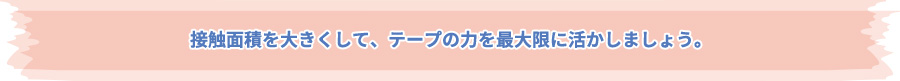 接触面積を大きくして、テープの力を最大限に活かしましょう。