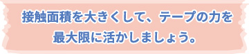 接触面積を大きくして、テープの力を最大限に活かしましょう。