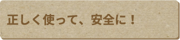 正しく使って、安全に!