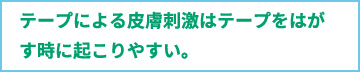 テープによる皮膚刺激はテープをはがす時に起こりやすい。