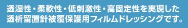 透湿性・柔軟性・低刺激性・高固定性を実現した透析留置針被覆保護用フィルムドレッシングです。