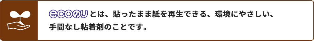ecoのりとは、貼ったまま紙を再生できる、環境にやさしい、手間なし粘着剤のことです。
