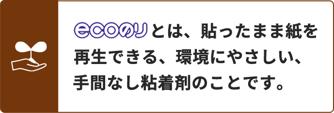 ecoのりとは、貼ったまま紙を再生できる、環境にやさしい、手間なし粘着剤のことです。