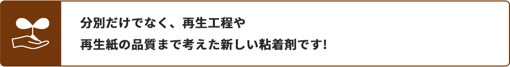 分別だけでなく、再生工程や再生紙の品質まで考えた新しい粘着剤です!