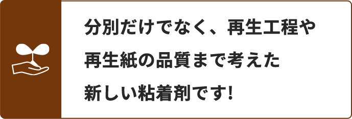 分別だけでなく、再生工程や再生紙の品質まで考えた新しい粘着剤です
