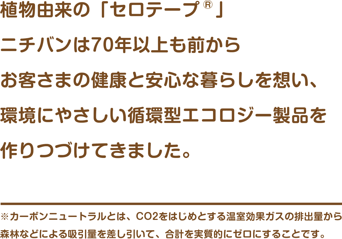 植物由来の「セロテープ®」ニチバンは70年以上も前からお客さまの健康と安心な暮らしを想い、環境にやさしい循環型エコロジー製品を作りつづけてきました。　※カーボンニュートラルとは、CO2をはじめとする温室効果ガスの排出量から森林などによる吸引量を差し引いて、合計を実質的にゼロにすることです。