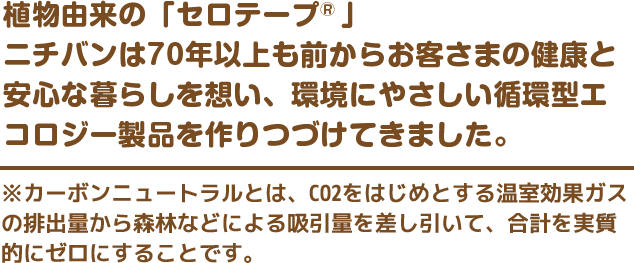 植物由来の「セロテープ®」ニチバンは70年以上も前からお客さまの健康と安心な暮らしを想い、環境にやさしい循環型エコロジー製品を作りつづけてきました。　※カーボンニュートラルとは、CO2をはじめとする温室効果ガスの排出量から森林などによる吸引量を差し引いて、合計を実質的にゼロにすることです。